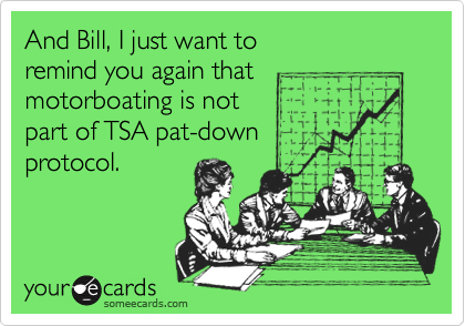 And Bill, I just want to
remind you again that
motorboating is not
part of TSA pat-down
protocol.