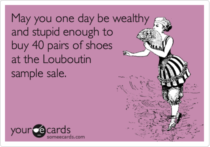 May you one day be wealthy
and stupid enough to
buy 40 pairs of shoes
at the Louboutin
sample sale.