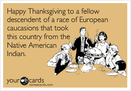 Happy Thanksgiving to a fellow descendent of a race of European caucasions that took
this country from the
Native American
Indian.