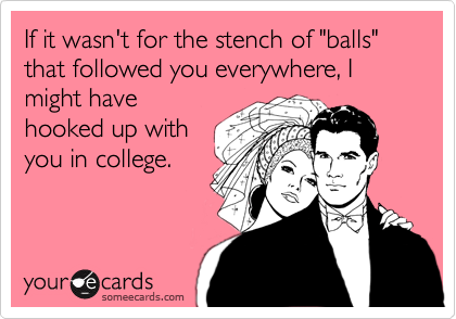 If it wasn't for the stench of "balls" that followed you everywhere, I might have
hooked up with
you in college.
