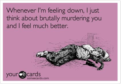 Whenever I'm feeling down, I just think about brutally murdering you and I feel much better.