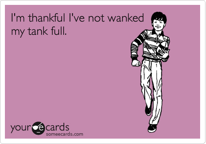 I'm thankful I've not wanked
my tank full.