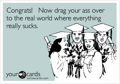 Congrats!   Now drag your ass over to the real world where everything really sucks.