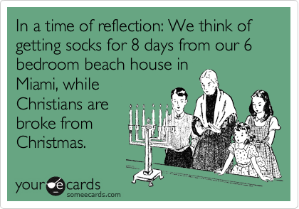 In a time of reflection: We think of getting socks for 8 days from our 6 bedroom beach house in 
Miami, while
Christians are
broke from
Christmas.