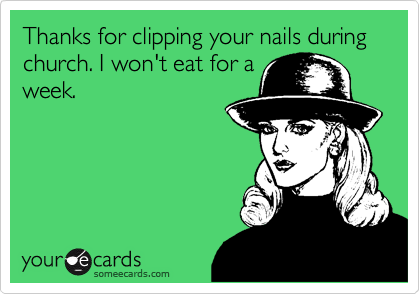 Thanks for clipping your nails during church. I won't eat for a
week. 