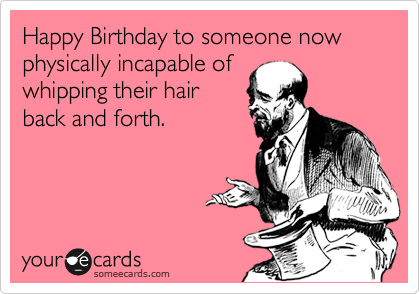 Happy Birthday to someone now physically incapable of
whipping their hair
back and forth.
