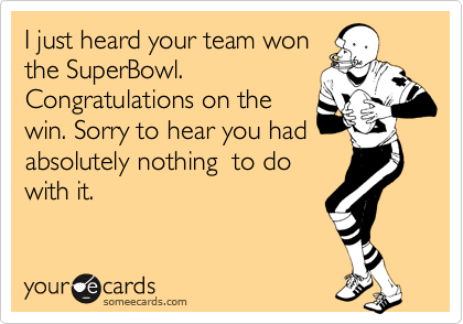 I just heard your team won
the SuperBowl. 
Congratulations on the
win. Sorry to hear you had 
absolutely nothing  to do
with it.  