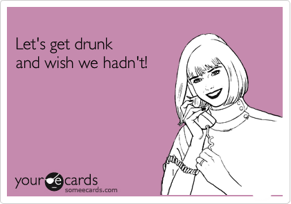 
Let's get drunk 
and wish we hadn't!
