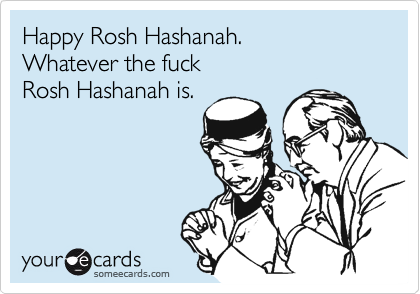 Happy Rosh Hashanah.
Whatever the fuck 
Rosh Hashanah is.