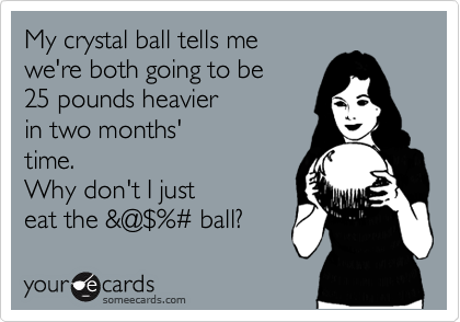 My crystal ball tells me
we're both going to be
25 pounds heavier
in two months'
time.
Why don't I just
eat the &@%24%%23 ball?