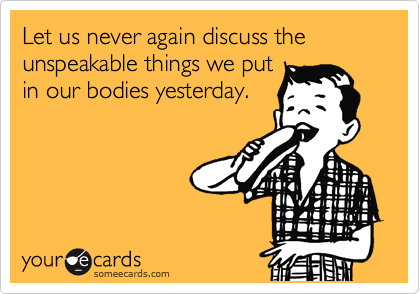 Let us never again discuss the unspeakable things we put
in our bodies yesterday.