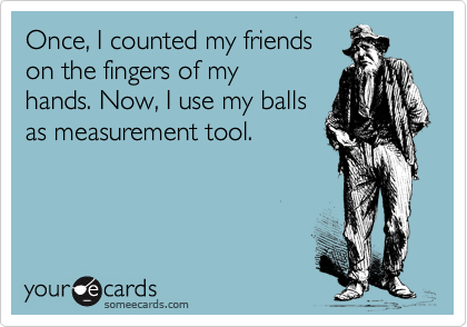Once, I counted my friends
on the fingers of my
hands. Now, I use my balls
as measurement tool.