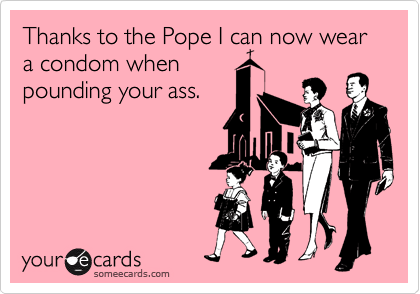 Thanks to the Pope I can now wear a condom when
pounding your ass.