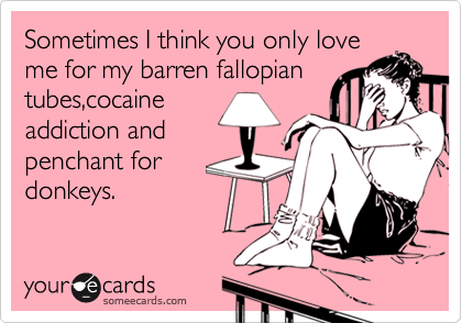 Sometimes I think you only love
me for my barren fallopian
tubes,cocaine
addiction and
penchant for
donkeys.