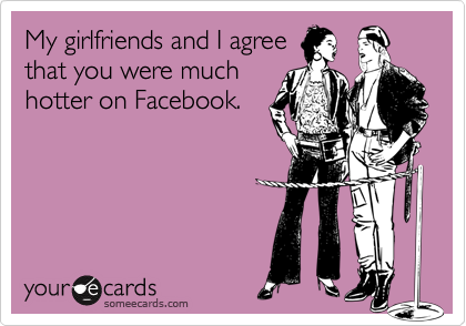 My girlfriends and I agree
that you were much
hotter on Facebook.