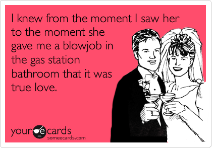 I knew from the moment I saw her to the moment she
gave me a blowjob in
the gas station
bathroom that it was
true love.