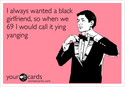 I always wanted a black
girlfriend, so when we
69 I would call it ying
yanging