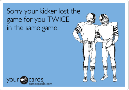 Sorry your kicker lost the
game for you TWICE
in the same game.