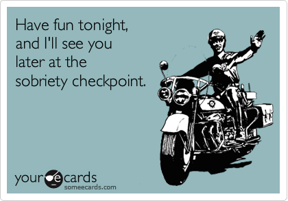 Have fun tonight, 
and I'll see you 
later at the 
sobriety checkpoint.