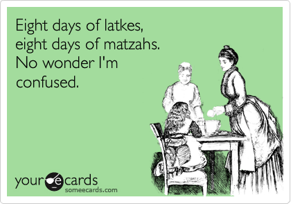 Eight days of latkes,
eight days of matzahs.
No wonder I'm
confused.