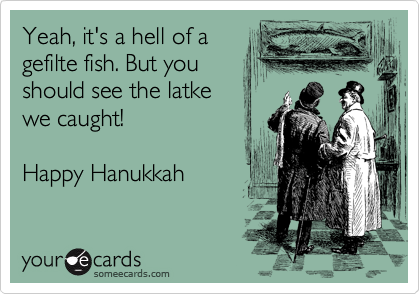 Yeah, it's a hell of a
gefilte fish. But you
should see the latke 
we caught!

Happy Hanukkah