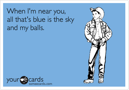 When I'm near you, 
all that's blue is the sky
and my balls.