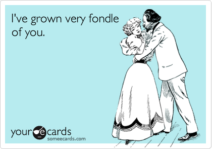I've grown very fondle
of you.