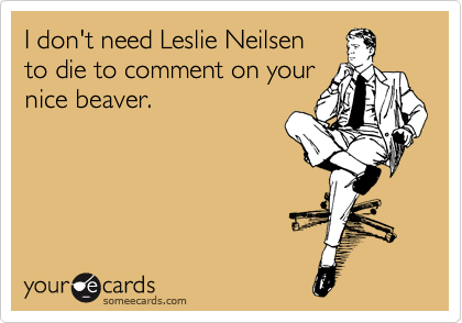 I don't need Leslie Neilsen 
to die to comment on your
nice beaver.