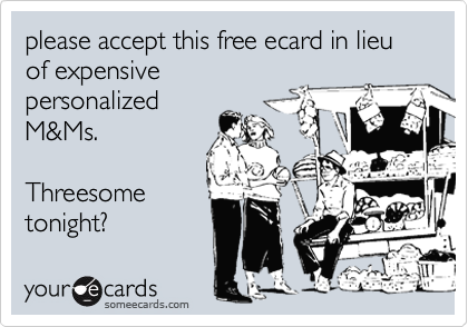 please accept this free ecard in lieu of expensive
personalized
M&Ms.

Threesome
tonight?