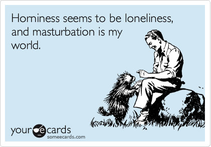 Horniness seems to be loneliness, and masturbation is my
world.