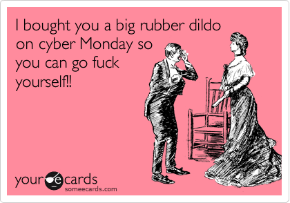I bought you a big rubber dildo
on cyber Monday so
you can go fuck
yourself!!