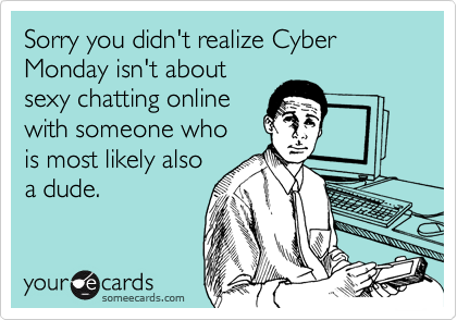 Sorry you didn't realize Cyber Monday isn't about
sexy chatting online
with someone who 
is most likely also
a dude.