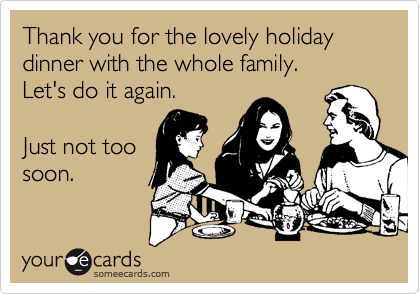 Thank you for the lovely holiday dinner with the whole family.
Let's do it again.

Just not too
soon.