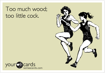 Too much wood; 
too little cock.