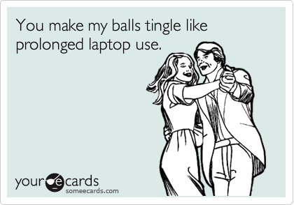 You make my balls tingle like prolonged laptop use.