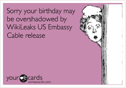 Sorry your birthday may
be overshadowed by
WikiLeaks US Embassy
Cable release