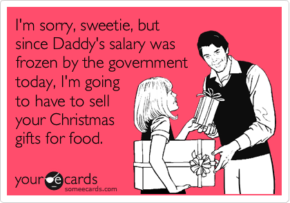 I'm sorry, sweetie, but
since Daddy's salary was
frozen by the government
today, I'm going
to have to sell
your Christmas
gifts for food.