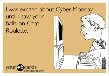 I was excited about Cyber Monday until I saw your
balls on Chat
Roulette.