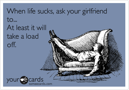 When life sucks, ask your girlfriend to...
At least it will
take a load
off.