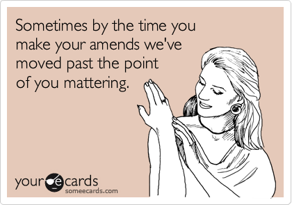 Sometimes by the time you
make your amends we've
moved past the point
of you mattering.