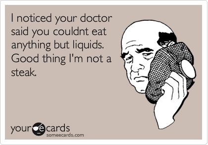 I noticed your doctor
said you couldnt eat
anything but liquids.
Good thing I'm not a
steak. 