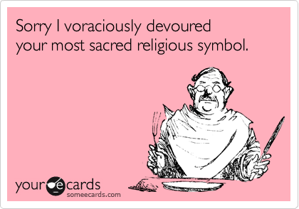 Sorry I voraciously devoured 
your most sacred religious symbol. 