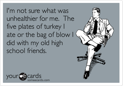 I'm not sure what was
unhealthier for me.  The
five plates of turkey I
ate or the bag of blow I
did with my old high
school friends.  