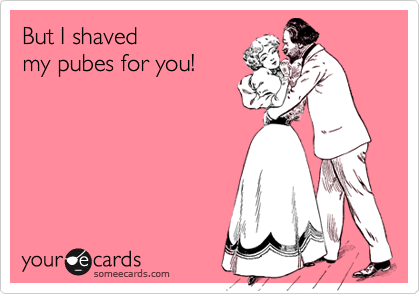 But I shaved
my pubes for you!