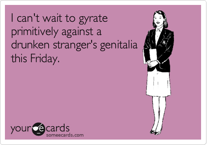 I can't wait to gyrate
primitively against a
drunken stranger's genitalia
this Friday.