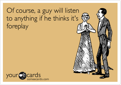 Of course, a guy will listen
to anything if he thinks it's
foreplay