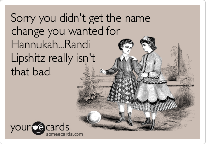 Sorry you didn't get the name change you wanted for
Hannukah...Randi
Lipshitz really isn't
that bad.