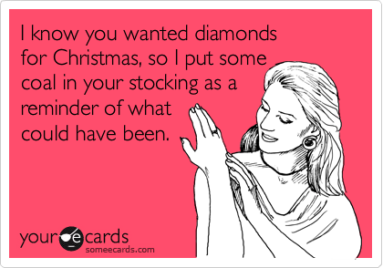 I know you wanted diamonds 
for Christmas, so I put some
coal in your stocking as a
reminder of what
could have been.