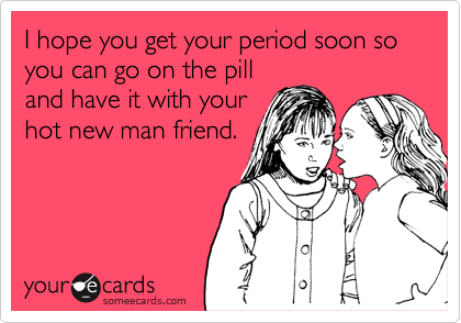 I hope you get your period soon so you can go on the pill
and have it with your
hot new man friend.