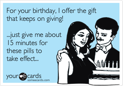 For your birthday, I offer the gift that keeps on giving!

...just give me about
15 minutes for
these pills to
take effect...